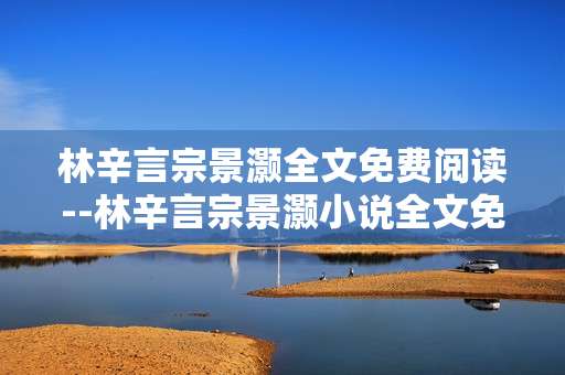 林辛言宗景灏全文免费阅读--林辛言宗景灏小说全文免费阅读攻略