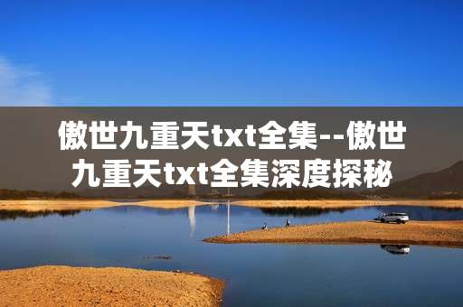 傲世九重天txt全集--傲世九重天txt全集深度探秘