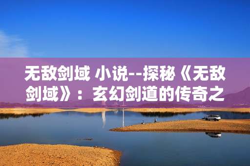 无敌剑域 小说--探秘《无敌剑域》：玄幻剑道的传奇之旅