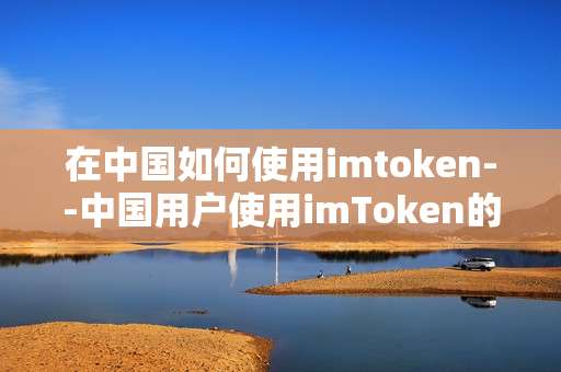 在中国如何使用imtoken--中国用户使用imToken的全流程指南