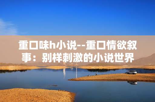 重口味h小说--重口情欲叙事：别样刺激的小说世界