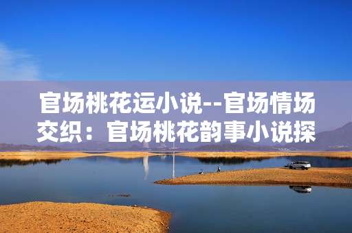 官场桃花运小说--官场情场交织：官场桃花韵事小说探秘