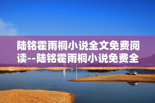 陆铭霍雨桐小说全文免费阅读--陆铭霍雨桐小说免费全文阅读攻略