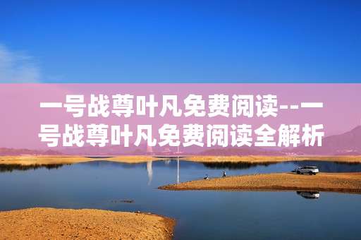 一号战尊叶凡免费阅读--一号战尊叶凡免费阅读全解析