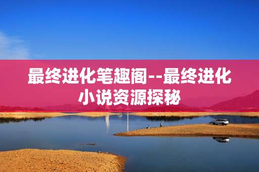 最终进化笔趣阁--最终进化小说资源探秘