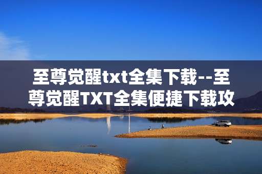 至尊觉醒txt全集下载--至尊觉醒TXT全集便捷下载攻略