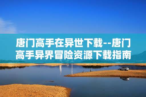 唐门高手在异世下载--唐门高手异界冒险资源下载指南