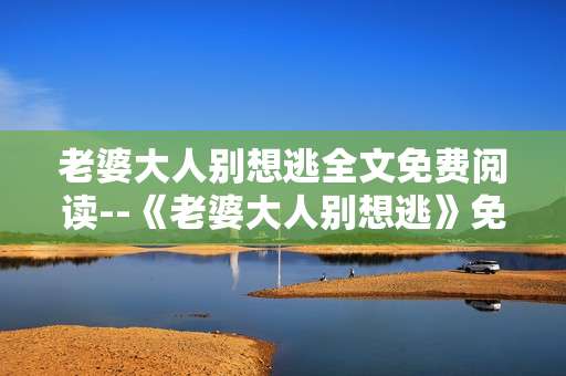 老婆大人别想逃全文免费阅读--《老婆大人别想逃》免费全文畅读指南