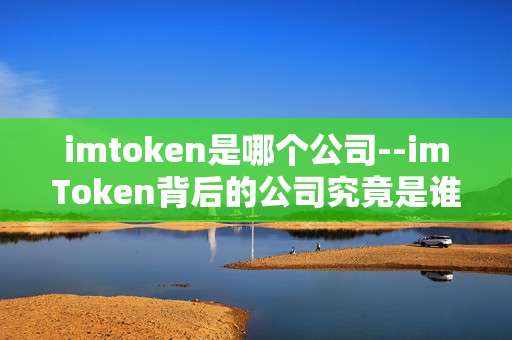imtoken是哪个公司--imToken背后的公司究竟是谁