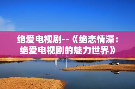绝爱电视剧--《绝恋情深:绝爱电视剧的魅力世界》 绝爱电视剧--《绝恋情深:绝爱电视剧的魅力世界》
