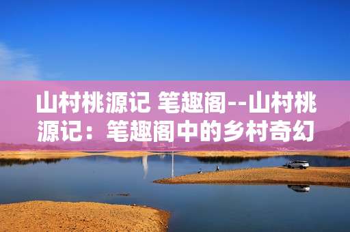 山村桃源记 笔趣阁--山村桃源记：笔趣阁中的乡村奇幻之旅