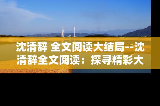 沈清辞 全文阅读大结局--沈清辞全文阅读：探寻精彩大结局