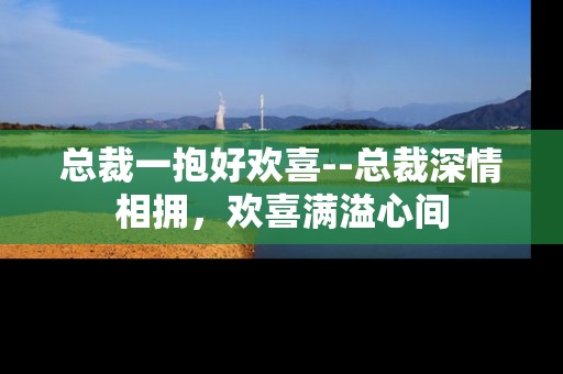 总裁一抱好欢喜--总裁深情相拥，欢喜满溢心间