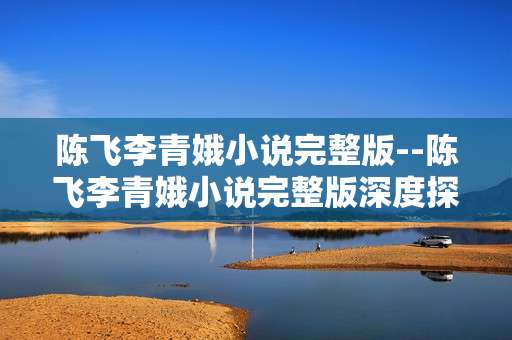陈飞李青娥小说完整版--陈飞李青娥小说完整版深度探秘
