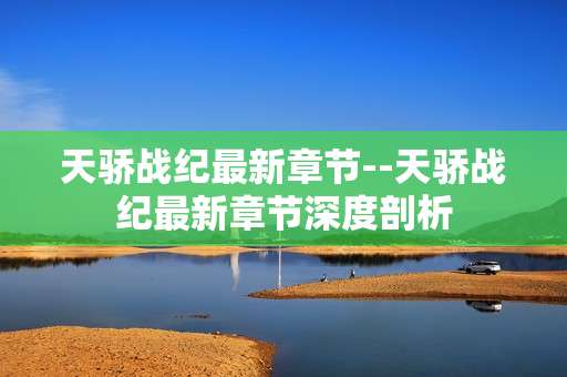 天骄战纪最新章节--天骄战纪最新章节深度剖析