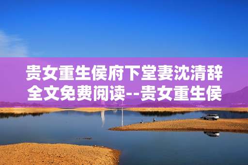 贵女重生侯府下堂妻沈清辞全文免费阅读--贵女重生侯府：下堂妻沈清辞全文免费阅读指南