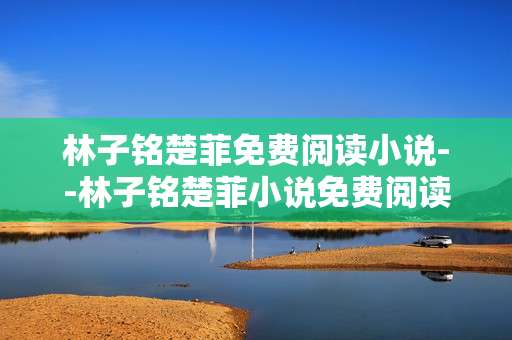 林子铭楚菲免费阅读小说--林子铭楚菲小说免费阅读全解析