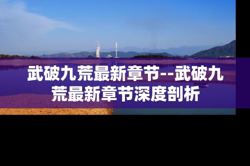 武破九荒最新章节--武破九荒最新章节深度剖析
