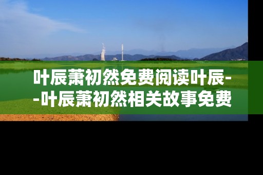 叶辰萧初然免费阅读叶辰--叶辰萧初然相关故事免费阅读解析