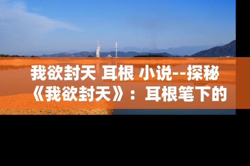 我欲封天 耳根 小说--探秘《我欲封天》：耳根笔下的奇幻修仙世界
