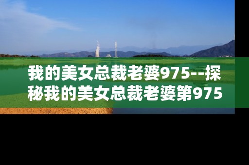 我的美女总裁老婆975--探秘我的美女总裁老婆第975章节
