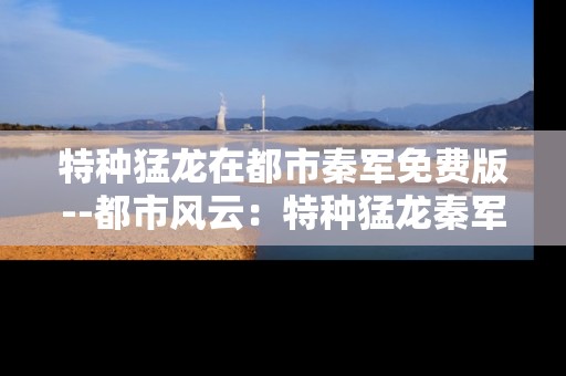 特种猛龙在都市秦军免费版--都市风云：特种猛龙秦军免费版探秘