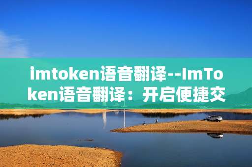 imtoken语音翻译--ImToken语音翻译：开启便捷交互新体验