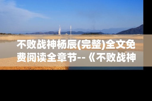 不败战神杨辰(完整)全文免费阅读全章节--《不败战神杨辰》全章节免费完整阅读揭秘