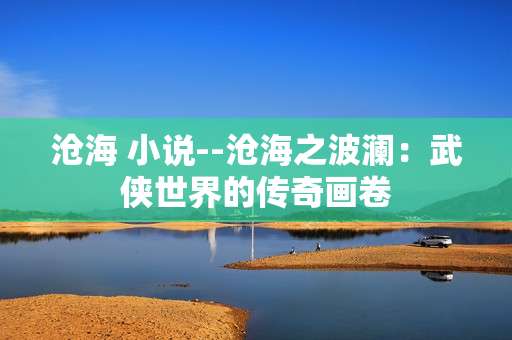 沧海 小说--沧海之波澜：武侠世界的传奇画卷