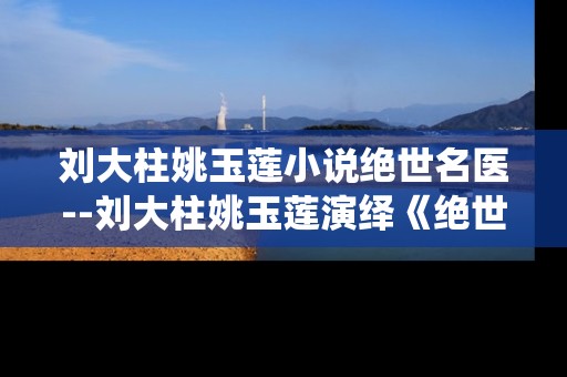 刘大柱姚玉莲小说绝世名医--刘大柱姚玉莲演绎《绝世名医》传奇