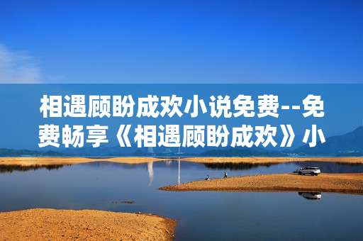 相遇顾盼成欢小说免费--免费畅享《相遇顾盼成欢》小说