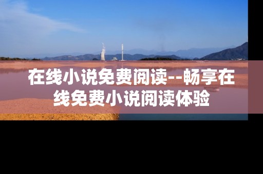 在线小说免费阅读--畅享在线免费小说阅读体验