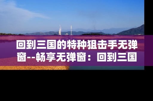 回到三国的特种狙击手无弹窗--畅享无弹窗：回到三国的特种狙击手精彩之旅