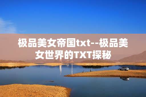 极品美女帝国txt--极品美女世界的TXT探秘