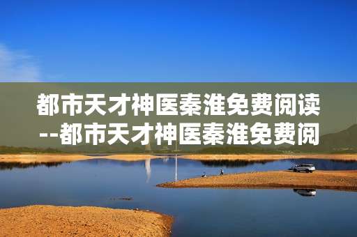 都市天才神医秦淮免费阅读--都市天才神医秦淮免费阅读全揭秘