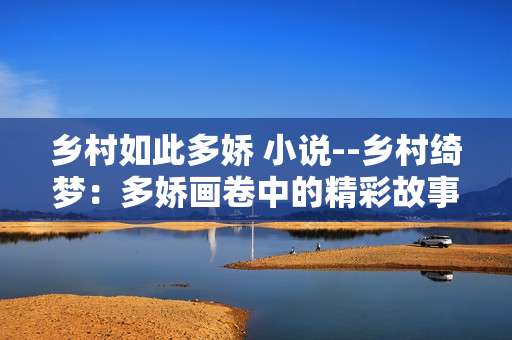 乡村如此多娇 小说--乡村绮梦：多娇画卷中的精彩故事