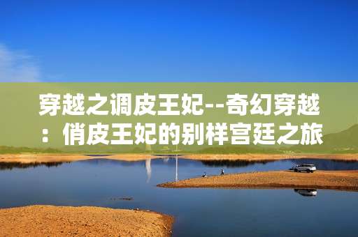 穿越之调皮王妃--奇幻穿越：俏皮王妃的别样宫廷之旅