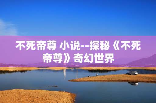 不死帝尊 小说--探秘《不死帝尊》奇幻世界