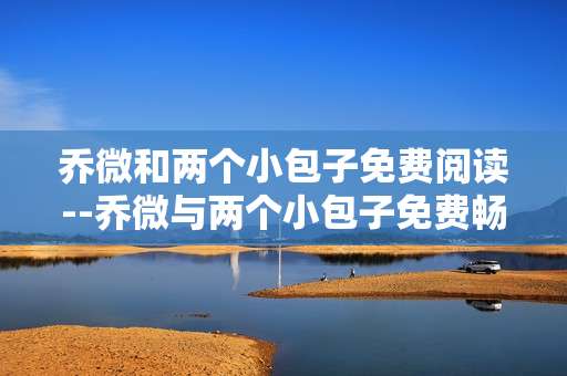 乔微和两个小包子免费阅读--乔微与两个小包子免费畅读指南