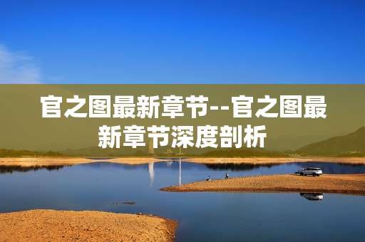 官之图最新章节--官之图最新章节深度剖析