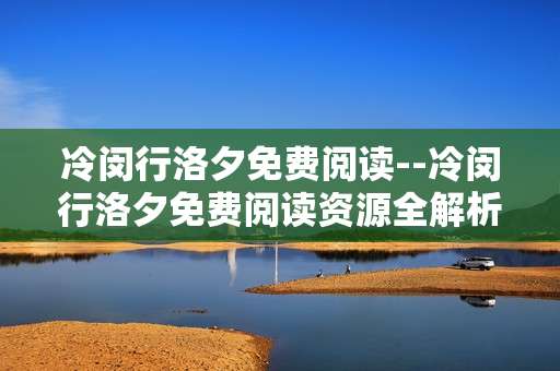 冷闵行洛夕免费阅读--冷闵行洛夕免费阅读资源全解析
