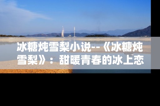冰糖炖雪梨小说--《冰糖炖雪梨》：甜暖青春的冰上恋曲