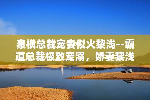 豪横总裁宠妻似火黎浅--霸道总裁极致宠溺，娇妻黎浅甜蜜时光