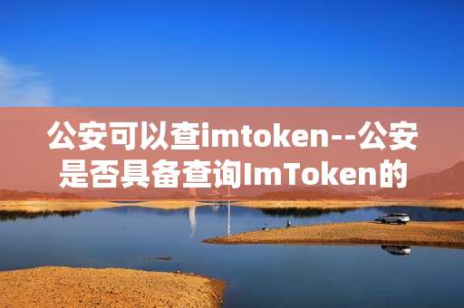 公安可以查imtoken--公安是否具备查询ImToken的能力