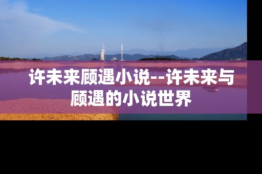 许未来顾遇小说--许未来与顾遇的小说世界