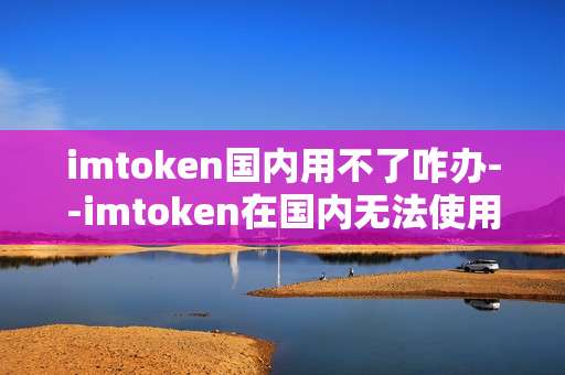 imtoken国内用不了咋办--imtoken在国内无法使用解决办法