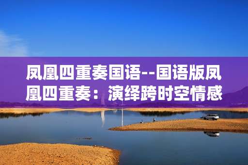 凤凰四重奏国语--国语版凤凰四重奏：演绎跨时空情感传奇