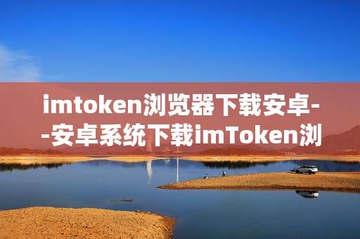imtoken浏览器下载安卓--安卓系统下载imToken浏览器全攻略