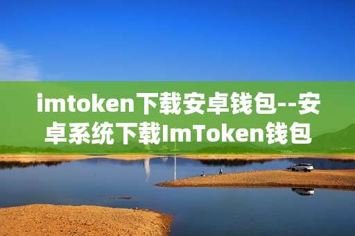 imtoken下载安卓钱包--安卓系统下载ImToken钱包全攻略