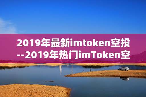 2019年最新imtoken空投--2019年热门imToken空投项目全揭秘